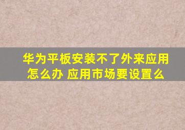 华为平板安装不了外来应用怎么办 应用市场要设置么